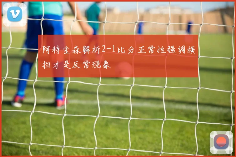 阿特金森解析2-1比分正常性强调横扫才是反常现象