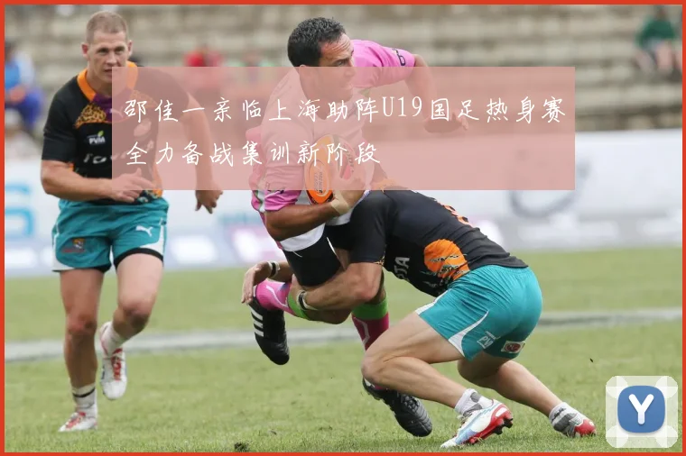 邵佳一亲临上海助阵U19国足热身赛全力备战集训新阶段