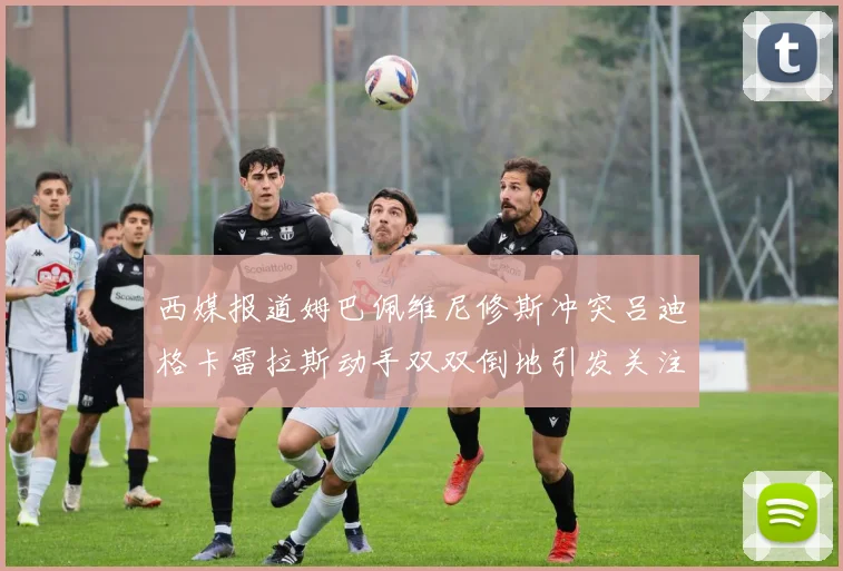 西媒报道姆巴佩维尼修斯冲突吕迪格卡雷拉斯动手双双倒地引发关注