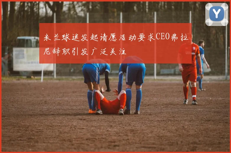米兰球迷发起请愿活动要求CEO弗拉尼辞职引发广泛关注