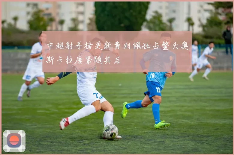 中超射手榜更新费利佩独占鳌头奥斯卡拉唐紧随其后