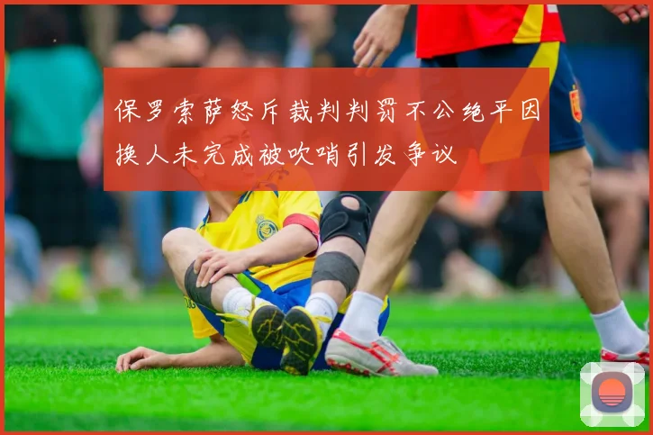 保罗索萨怒斥裁判判罚不公绝平因换人未完成被吹哨引发争议
