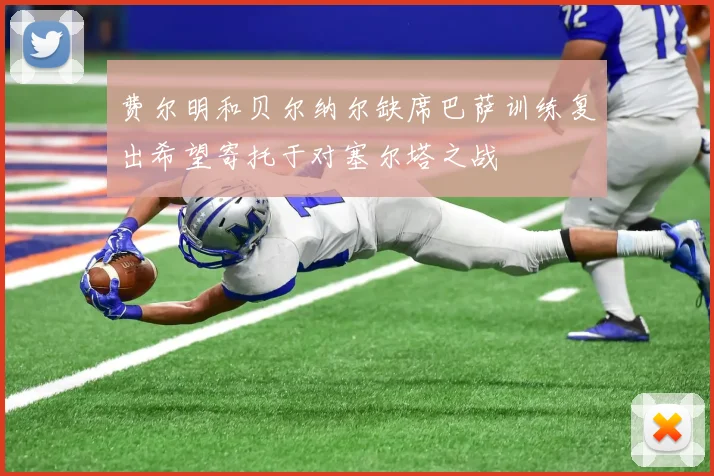费尔明和贝尔纳尔缺席巴萨训练复出希望寄托于对塞尔塔之战