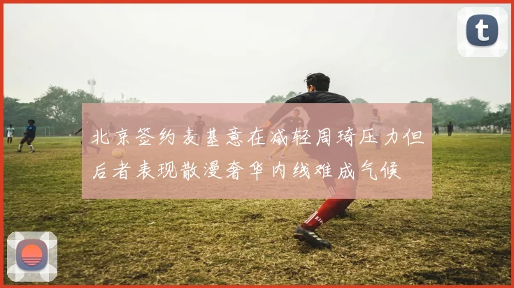 北京签约麦基意在减轻周琦压力但后者表现散漫奢华内线难成气候