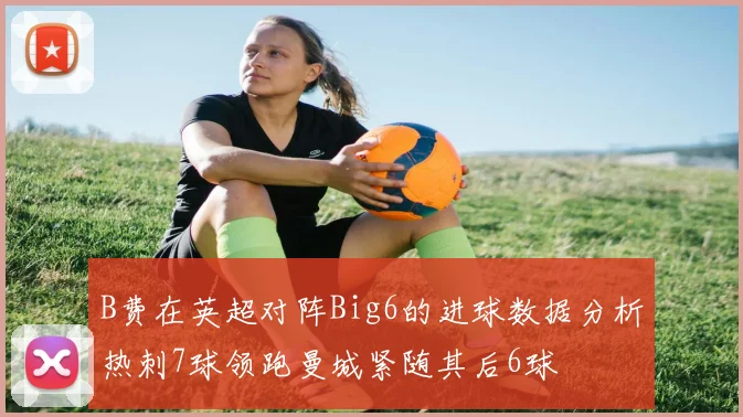 B费在英超对阵Big6的进球数据分析热刺7球领跑曼城紧随其后6球