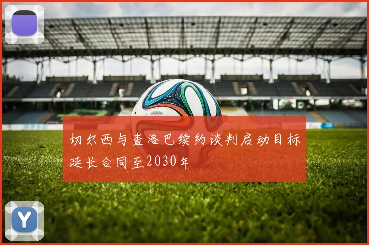 切尔西与查洛巴续约谈判启动目标延长合同至2030年