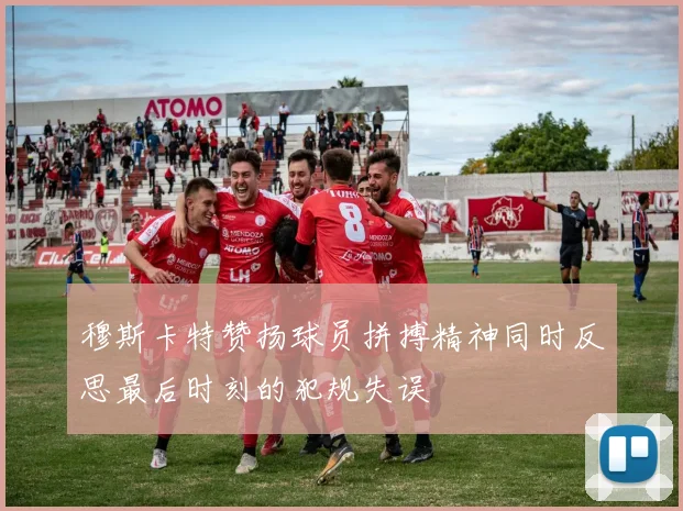 穆斯卡特赞扬球员拼搏精神同时反思最后时刻的犯规失误