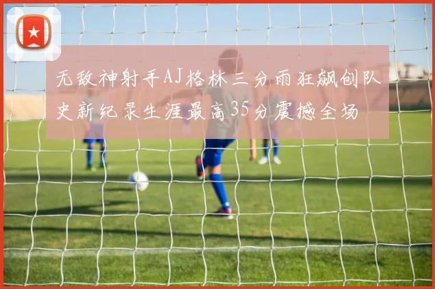无敌神射手AJ格林三分雨狂飙创队史新纪录生涯最高35分震撼全场