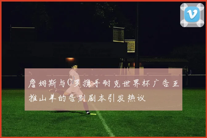 詹姆斯与C罗携手耐克世界杯广告互推山羊的告别剧本引发热议
