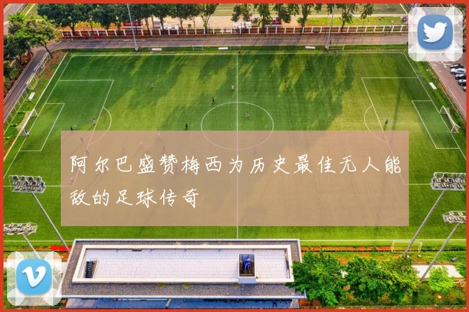 阿尔巴盛赞梅西为历史最佳无人能敌的足球传奇