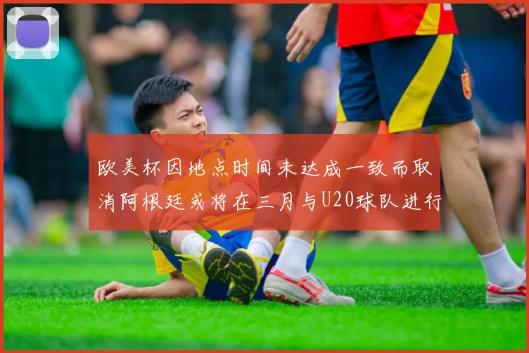 欧美杯因地点时间未达成一致而取消阿根廷或将在三月与U20球队进行比赛