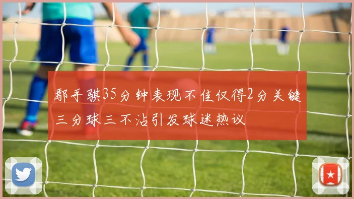 鄢手骐35分钟表现不佳仅得2分关键三分球三不沾引发球迷热议