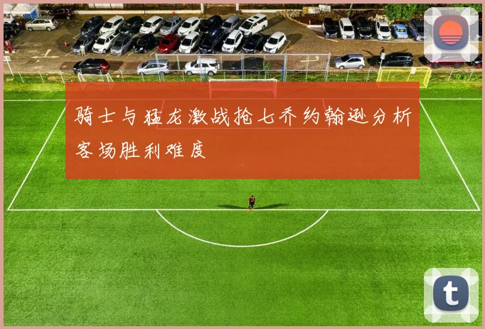 骑士与猛龙激战抢七乔约翰逊分析客场胜利难度