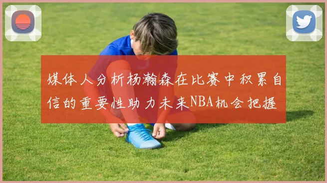媒体人分析杨瀚森在比赛中积累自信的重要性助力未来NBA机会把握