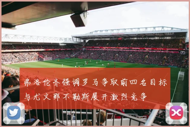 弗洛伦齐强调罗马争取前四名目标与尤文那不勒斯展开激烈竞争