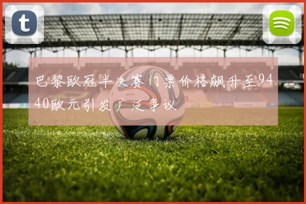 巴黎欧冠半决赛门票价格飙升至9440欧元引发广泛争议