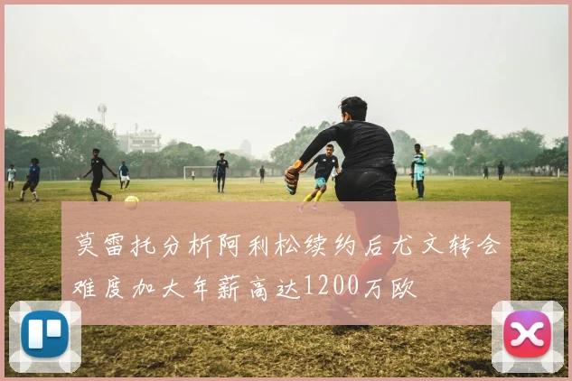 莫雷托分析阿利松续约后尤文转会难度加大年薪高达1200万欧