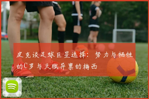 皮克谈足球巨星选择：努力与牺牲的C罗与天赋异禀的梅西