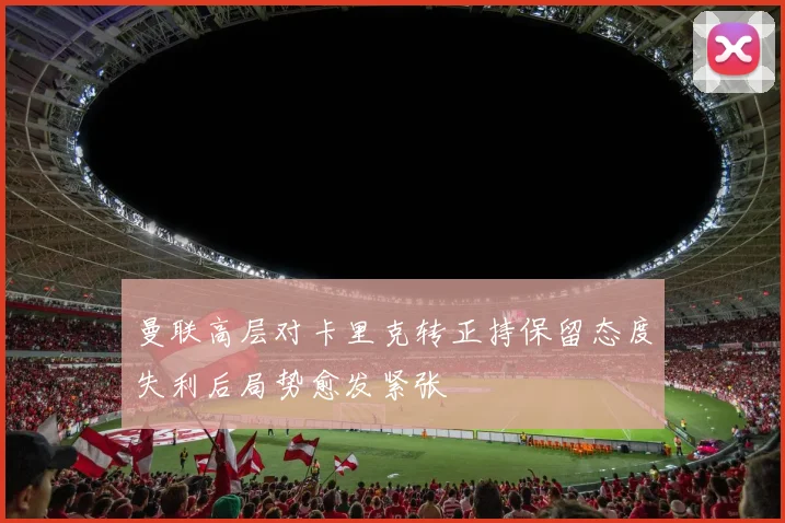 曼联高层对卡里克转正持保留态度失利后局势愈发紧张