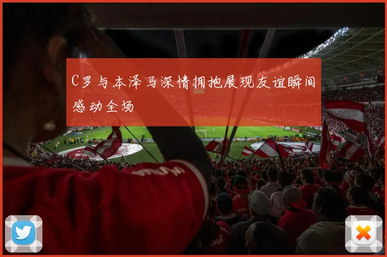 C罗与本泽马深情拥抱展现友谊瞬间感动全场