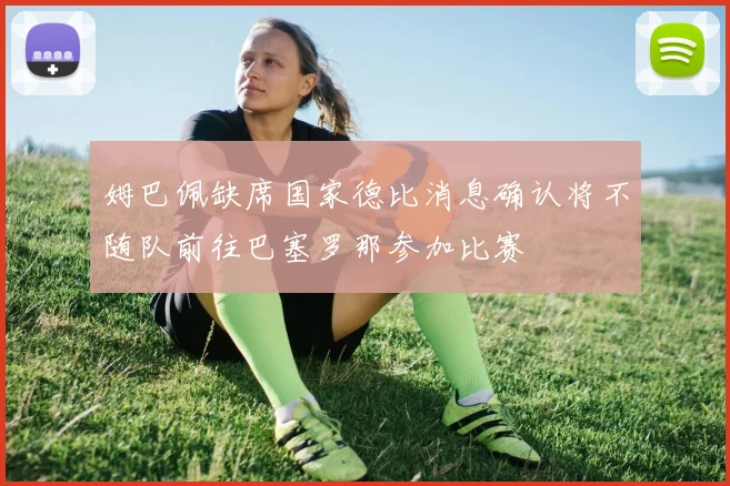 姆巴佩缺席国家德比消息确认将不随队前往巴塞罗那参加比赛