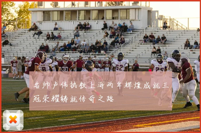 名帅卢伟执教上海两年辉煌成就三冠荣耀铸就传奇之路