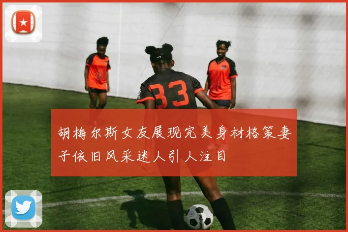 胡梅尔斯女友展现完美身材格策妻子依旧风采迷人引人注目