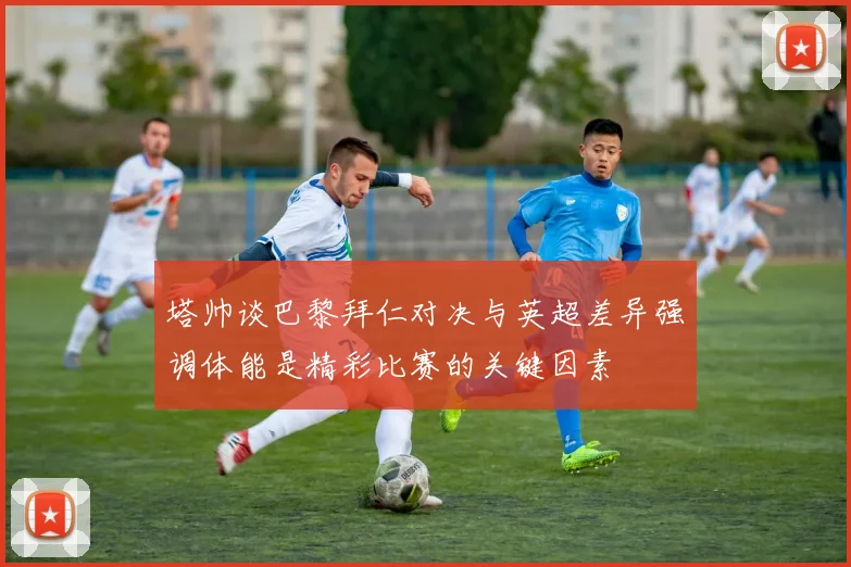 塔帅谈巴黎拜仁对决与英超差异强调体能是精彩比赛的关键因素