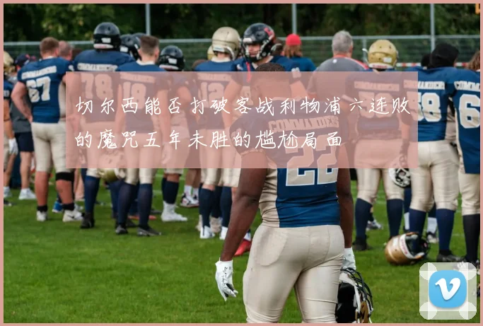 切尔西能否打破客战利物浦六连败的魔咒五年未胜的尴尬局面