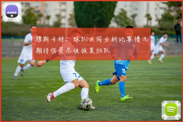 穆斯卡特：球队共同分析比赛情况期待伤员尽快恢复归队