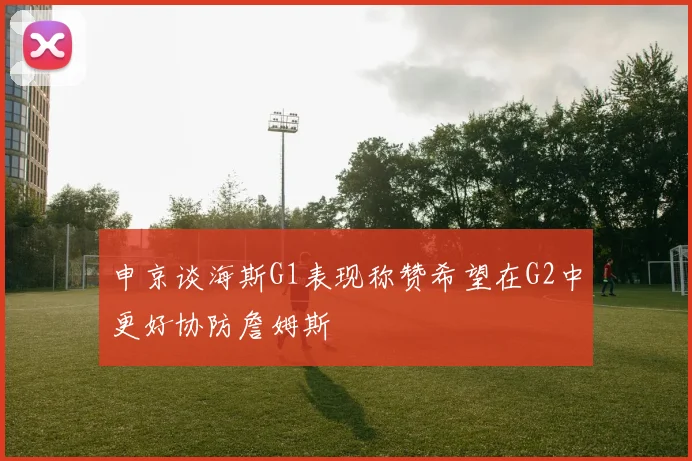 申京谈海斯G1表现称赞希望在G2中更好协防詹姆斯