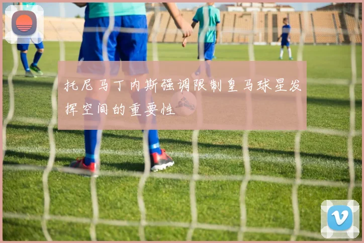 托尼马丁内斯强调限制皇马球星发挥空间的重要性
