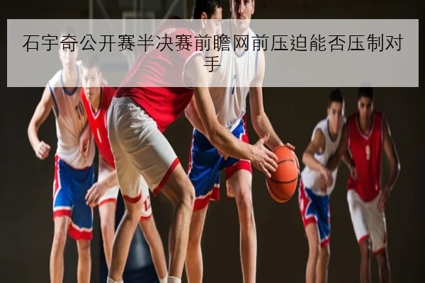 石宇奇公开赛半决赛前瞻网前压迫能否压制对手