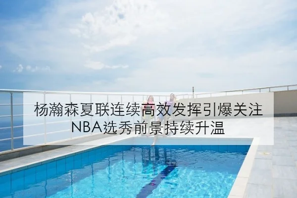 杨瀚森夏联连续高效发挥引爆关注 NBA选秀前景持续升温